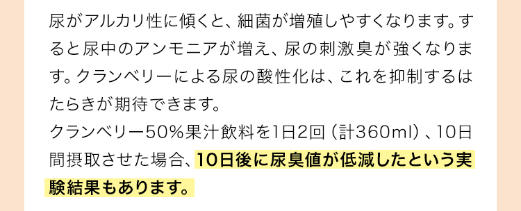 尿がアルカリ性に傾くと、細菌が増殖しやすくなります。すると尿中のアンモニアが増え、尿の刺激臭が強くなります。クランベリーによる尿の酸性化は、これを抑制するはたらきが期待できます。クランベリー50%果汁飲料を1日2回（計360ml）、10日間摂取させた場合、10日後に尿臭値が低減したという実験結果もあります。