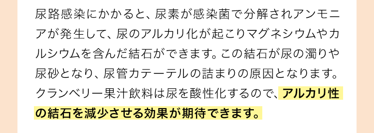 尿路感染にかかると、尿素が感染菌で分解されアンモニアが発生して、尿のアルカリ化が起こりマグネシウムやカルシウムを含んだ結石ができます。この結石が尿の濁りや尿砂となり、尿管カテーテルの詰まりの原因となります。クランベリー果汁飲料は尿を酸性化するので、アルカリ性の結石を減少させる効果が期待できます。