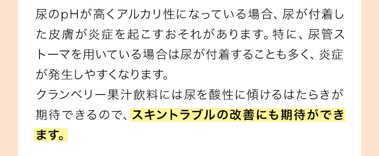 尿のpHが高くアルカリ性になっている場合、尿が付着した皮膚が炎症を起こすおそれがあります。特に、尿管ストーマを用いている場合は尿が付着することも多く、炎症が発生しやすくなります。クランベリー果汁飲料には尿を酸性に傾けるはたらきが期待できるので、スキントラブルの改善にも期待ができます。